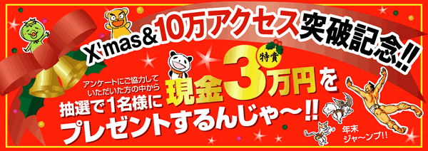 X'mas&10万アクセス突破記念!!アンケートにご協力していただいた方の中から抽選で1名様に現金3万円をプレゼントするんじゃ〜!!年末ジャ〜ンプ!!